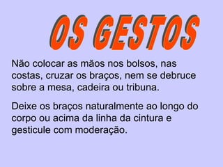 OS GESTOS Não colocar as mãos nos bolsos, nas costas, cruzar os braços, nem se debruce sobre a mesa, cadeira ou tribuna.  Deixe os braços naturalmente ao longo do corpo ou acima da linha da cintura e gesticule com moderação.  