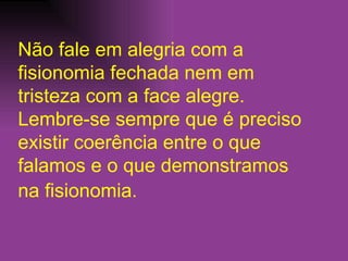 Não fale em alegria com a fisionomia fechada nem em tristeza com a face alegre. Lembre-se sempre que é preciso existir coerência entre o que falamos e o que demonstramos na fisionomia.   
