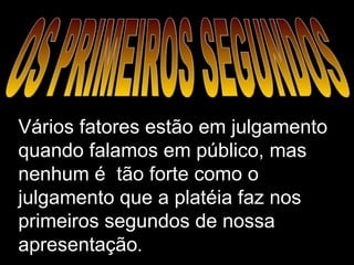 OS PRIMEIROS SEGUNDOS Vários fatores estão em julgamento quando falamos em público, mas nenhum é  tão forte como o julgamento que a platéia faz nos primeiros segundos de nossa apresentação . 