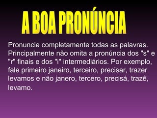 A BOA PRONÚNCIA Pronuncie completamente todas as palavras. Principalmente não omita a pronúncia dos "s" e "r" finais e dos "i" intermediários. Por exemplo, fale primeiro janeiro, terceiro, precisar, trazer levamos e não janero, tercero, precisá, trazê, levamo.   