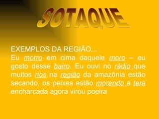 SOTAQUE EXEMPLOS DA REGIÃO... Eu  morro  em cima daquele  moro   – eu gosto desse  bairo . Eu ouvi no  rádio   que muitos  rios  na  região  da amazônia estão secando, os peixes estão  morendo   a  tera   encharcada agora virou poeira 