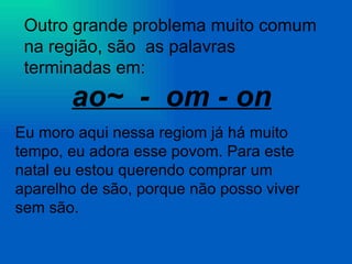 Outro grande problema muito comum na região, são  as palavras terminadas em:  ao~  -  om - on Eu moro aqui nessa regiom já há muito tempo, eu adora esse povom. Para este natal eu estou querendo comprar um aparelho de são, porque não posso viver sem são. 
