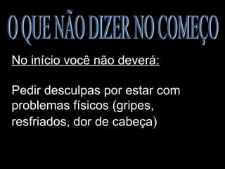 O QUE NÃO DIZER NO COMEÇO No início você não deverá:   Pedir desculpas por estar com problemas físicos (gripes, resfriados, dor de cabeça ) 