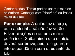 Contar piadas. Tomar partido sobre assuntos   polêmicos. Começar com "chavões" ou frases muito usadas.  Por exemplo : A união faz a força, uma andorinha só não faz verão. Fazer citações de autores muito polêmicos. Saiba ainda que o início deverá ser breve, neutro e guardar interdependência com o restante da fala. 