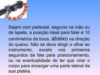   Sejam com pedestal, seguros na mão ou de lapela, a posição ideal para falar é 10 centímetros da boca,  abaixo  na direção do queixo. Não se deve dirigir o olhar ao instrumento, exceto nos primeiros segundos da fala para posicionamento, ou na eventualidade de ter que virar o corpo para enxergar uma parte lateral da sua platéia. o microfone 
