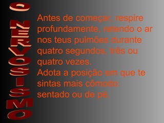 O NERVOSISMO Antes de começar, respire profundamente, retendo o ar nos teus pulmões durante quatro segundos, três ou quatro vezes.  Adota a posição em que te sintas mais cômodo: sentado ou de pé.  