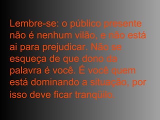 Lembre-se: o público presente não é nenhum vilão, e não está ai para prejudicar. Não se esqueça de que dono da palavra é você. É você quem está dominando a situação, por isso deve ficar tranqüilo.   