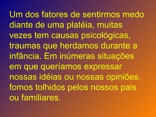 Um dos fatores de sentirmos medo diante de uma platéia, muitas vezes tem causas psicológicas, traumas que herdamos durante a infância. Em inúmeras situações em que queríamos expressar nossas idéias ou nossas opiniões, fomos tolhidos pelos nossos pais ou familiares. 