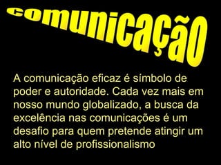 comunicação A comunicação eficaz é símbolo de poder e autoridade. Cada vez mais em nosso mundo globalizado, a busca da excelência nas comunicações é um desafio para quem pretende atingir um alto nível de profissionalismo .  