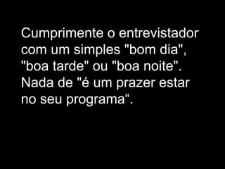 Cumprimente o entrevistador com um simples "bom dia", "boa tarde" ou "boa noite". Nada de "é um prazer estar no seu programa“.  