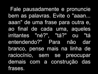 Fale pausadamente e pronuncie bem as palavras. Evite o "aaan... aaan" de uma frase para outra e, ao final de cada uma, aqueles irritantes "né?", "tá?" ou "tá entendendo?" Para não dar branco, pense mais na linha de raciocínio, sem se preocupar demais com a construção das frases.  