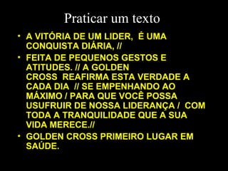 Praticar um texto A VITÓRIA DE UM LIDER,  É UMA CONQUISTA DIÁRIA, // FEITA DE PEQUENOS GESTOS E ATITUDES. // A GOLDEN CROSS  REAFIRMA ESTA VERDADE A CADA DIA  // SE EMPENHANDO AO MÁXIMO / PARA QUE VOCÊ POSSA USUFRUIR DE NOSSA LIDERANÇA /  COM TODA A TRANQUILIDADE QUE A SUA VIDA MERECE.// GOLDEN CROSS PRIMEIRO LUGAR EM SAÚDE.   