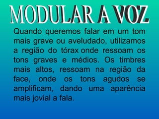 Quando queremos falar em um tom mais grave ou aveludado, utilizamos a região do tórax onde ressoam os tons graves e médios. Os timbres mais altos, ressoam na região da face, onde os tons agudos se amplificam, dando uma aparência mais jovial a fala. MODULAR A VOZ 