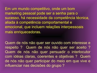 Em um mundo competitivo, onde um bom marketing pessoal pode ser a senha para o sucesso, há necessidade da competência técnica, aliada à competência comportamental e emocional, que incluem relações interpessoais mais enriquecedoras.   Quem de nós não quer ser ouvido com interesse e respeito ?  Quem de nós não quer ser aceito ? Quem de nós não quer persuadir o interlocutor com idéias claras, coerentes e objetivas ?  Quem de nós não quer participar do meio em que vive e influenciar nas decisões do grupo ? 