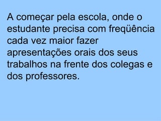 A começar pela escola, onde o estudante precisa com freqüência cada vez maior fazer apresentações orais dos seus trabalhos na frente dos colegas e dos professores.  
