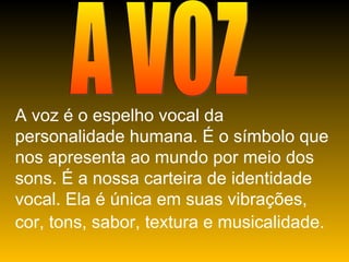 A VOZ A voz é o espelho vocal da personalidade humana. É o símbolo que nos apresenta ao mundo por meio dos sons. É a nossa carteira de identidade vocal. Ela é única em suas vibrações, cor, tons, sabor, textura e musicalidade.   