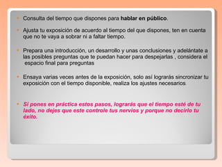 Consulta del tiempo que dispones para  hablar en público .  Ajusta tu exposición de acuerdo al tiempo del que dispones, ten en cuenta que no te vaya a sobrar ni a faltar tiempo.  Prepara una introducción, un desarrollo y unas conclusiones y adelántate a las posibles preguntas que te puedan hacer para despejarlas , considera el  espacio final para preguntas Ensaya varias veces antes de la exposición, solo así lograrás sincronizar tu exposición con el tiempo disponible, realiza los ajustes necesarios .  Si pones en práctica estos pasos, lograrás que el tiempo esté de tu lado, no dejes que este controle tus nervios y porque no decirlo tu éxito.  