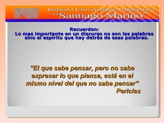 Recuerden: Lo mas importante en un discurso no son las palabras sino el espíritu que hay detrás de esas palabras. “ El que sabe pensar, pero no sabe expresar lo que piensa, está en el mismo nivel del que no sabe pensar” Pericles 