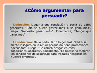 ¿Cómo argumentar para persuadir? Deducción.   Llegar a una conclusión a partir de datos generales. “Sólo se puede gastar más si se gana más”. Luego, “Necesito ganar más”. Finalmente, “Tengo que ganar más” La inducción:   De lo particular a lo general. “Pedro se siente inseguro en la altura porque no tiene protecciones adecuadas”. Luego, “Se corren riesgos en esas condiciones laborales”. Finalmente, “Es necesario mejorar las condiciones de seguridad para trabajos riesgosos en nuestra empresa”. 
