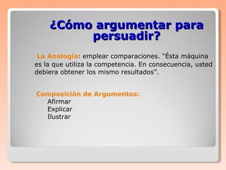  La Analogía :   emplear comparaciones. “Ésta máquina es la que utiliza la competencia. En consecuencia, usted debiera obtener los mismo resultados”. ¿Cómo argumentar para persuadir? Composición de Argumentos: Afirmar Explicar Ilustrar 