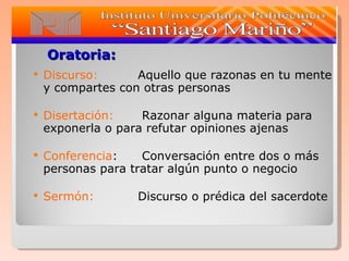Oratoria: Discurso : Aquello que razonas en tu mente y compartes con otras personas Disertación :  Razonar alguna materia para exponerla o para refutar opiniones ajenas Conferencia :  Conversación entre dos o más personas para tratar algún punto o negocio Sermón:  Discurso o prédica del sacerdote 