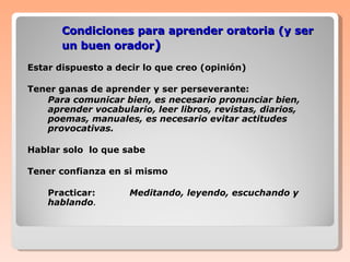 Condiciones para aprender oratoria (y ser un buen orador ) Estar dispuesto a decir lo que creo (opinión) Tener ganas de aprender y ser perseverante: Para comunicar bien, es necesario pronunciar bien, aprender vocabulario, leer libros, revistas, diarios, poemas, manuales, es necesario evitar actitudes provocativas. Hablar solo  lo que sabe Tener confianza en si mismo Practicar:  Meditando, leyendo, escuchando y hablando . 