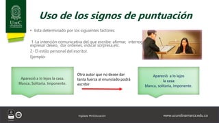 www.ucundinamarca.edu.co
Vigilada MinEducación
Uso de los signos de puntuación
• Esta determinado por los siguientes factores:
1-La intención comunicativa del que escribe: afirmar, interrogar,
expresar deseo, dar ordenes, indicar sorpresa,etc.
2- El estilo personal del escritor.
Ejemplo:
Apareció a lo lejos la casa.
Blanca. Solitaria. Imponente.
Apareció a lo lejos
la casa:
blanca, solitaria, imponente.
Otro autor que no desee dar
tanta fuerza al enunciado podrá
escribir
 