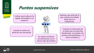 www.ucundinamarca.edu.co
Vigilada MinEducación
Puntos suspensivos
Indican que la idea se ha
dejado incompleta o en
suspenso.
Expresan que antes de lo
que continúa ha habido
duda, temor o
vacilaciones.
Cuando se omite una
parte de una cita textual
Cuando se omite parte de
un texto que se transcribe
literalmente, se escriben tres
puntos entre paréntesis(…) o
entre corchetes [..]
Se utilizan al final de
enumeraciones con el
mismo valor de etcétera
 