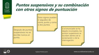 www.ucundinamarca.edu.co
Vigilada MinEducación
Puntos suspensivos y su combinación
con otros signos de puntuación
Estos signos pueden
ir seguidos de
coma, punto y coma
o dos puntos.
Después de puntos
suspensivos no se
escribe nunca un
punto.
Si el enunciado se ha
dejado incompleto, los
puntos suspensivos se
escriben dentro de la
exclamación o de la
interrogación.
 