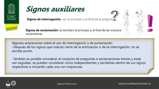 www.ucundinamarca.edu.co
Vigilada MinEducación
Signos auxiliares
Signos de interrogación: van al principio y al final de la pregunta.
Algunas aclaraciones sobre el uso de interrogación y de exclamación
-Después de los signos que indican cierre de la entonación o de la interrogación, no se
escribe punto.
-También es posible considerar el conjunto de preguntas o exclamaciones breves y estas
van seguidas, se pueden considerar como independientes y escribirlas dentro de sus signos
respectivos e iniciando cada una con mayúscula.
Signos de exclamación: se escriben al principio y al final de las oraciones
exclamativas.
 