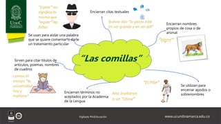 www.ucundinamarca.edu.co
Vigilada MinEducación
Encierran citas textuales
Encierran nombres
propios de cosa o de
animal
Se utilizan para
encerrar apodos o
sobrenombres
Encierran términos no
aceptados por la Academia
de la Lengua
“tigre”
Bolívar dijo "la gloria está
en ser grande y en ser útil”
Nos invitaron
a un “show”
Sirven para citar títulos de
artículos, poemas, nombres
de cuadros
Se usan para aislar una palabra
que se quiere comentar o darle
un tratamiento particular
“Espiar” no
significa lo
mismo que
“expiar” las
faltas
“Las comillas”
“El Pibe”
Leímos el
ensayo “la
universidad
hoy y
mañana”
 