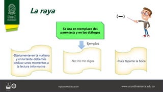 www.ucundinamarca.edu.co
Vigilada MinEducación
La raya
Se usa en reemplazo del
paréntesis y en los diálogos
Ejemplos
-Diariamente-en la mañana
y en la tarde-debemos
dedicar unos momentos a
la lectura informativa
-No; no me digas -Pues tápame la boca
 