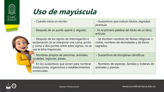 www.ucundinamarca.edu.co
Vigilada MinEducación
Uso de mayúscula
- Cuando inicia un escrito. - Sustantivos que indican títulos, dignidad,
jerarquía.
- Después de un punto aparte o seguido. - En la primera palabra del titulo de un libro,
artículo.
- Después de los signos de interrogación o
exclamación (si se interpone una coma, punto
y coma o dos puntos entre estos signos, no se
usa la letra mayúscula.
- Se escriben nombres de fiestas religiosas o
civiles, nombres de divinidades y de libros
sagrados.
- Nombres propios de personas, animales,
ciudades, regiones, países.
- Sustantivos de disciplinas científicas.
- En los sustantivos que sirven para nombrar
instituciones, organismos o establecimientos
comerciales.
- Nombres de especies ,familias y órdenes de
animales y plantas.
 