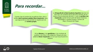www.ucundinamarca.edu.co
Vigilada MinEducación
Para recordar…
La Ortografía de la Real Academia Española deja bien en
claro que «los nombres de los días de la semana, de los
meses y de las estaciones del año [...] solo se escriben con
mayúscula cuando forman parte de fechas históricas,
festividades o nombres propios: Primero de
Mayo, Primavera de Praga».
Cuando citas el nombre de una película, libro, obra o
similar, solo la primera palabra lleva mayúscula, salvo
que alguna de las otras también lo requiera por ser
un nombre propio.
Ni los idiomas, ni los gentilicios, ni los nombres de
pueblos ni de tribus ni de religiones. Ninguna de esas
palabras llevan mayúscula a no ser que la puntuación lo
requiera.
 