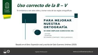 www.ucundinamarca.edu.co
Vigilada MinEducación
Uso correcto de la B – V
Te invitamos a ver este video y tomar nota de las reglas ortográficas.
Basado en el libro: Expresión oral y escrita de Galo Guerrero Jiménez (2020)
 