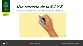 www.ucundinamarca.edu.co
Vigilada MinEducación
Uso correcto de la S,C Y Z
Te invitamos a ver este video y tomar nota de las reglas ortográficas.
 