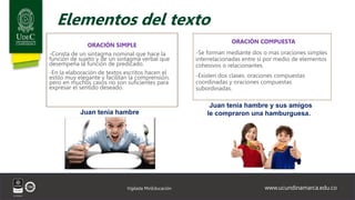 www.ucundinamarca.edu.co
Vigilada MinEducación
Elementos del texto
ORACIÓN SIMPLE
-Consta de un sintagma nominal que hace la
función de sujeto y de un sintagma verbal que
desempeña la función de predicado.
-En la elaboración de textos escritos hacen el
estilo muy elegante y facilitan la comprensión,
pero en muchos casos no son suficientes para
expresar el sentido deseado.
ORACIÓN COMPUESTA
-Se forman mediante dos o mas oraciones simples
interrelacionadas entre sí por medio de elementos
cohesivos o relacionantes.
-Existen dos clases: oraciones compuestas
coordinadas y oraciones compuestas
subordinadas.
Juan tenía hambre
Juan tenía hambre y sus amigos
le compraron una hamburguesa.
 