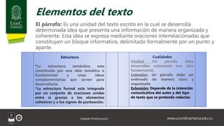 www.ucundinamarca.edu.co
Vigilada MinEducación
Elementos del texto
El párrafo: Es una unidad del texto escrito en la cual se desarrolla
determinada idea que presenta una información de manera organizada y
coherente. Esta idea se expresa mediante oraciones interrelacionadas que
constituyen un bloque informativo, delimitado formalmente por un punto y
aparte.
Estructura
*La estructura semántica esta
constituida por una idea temática o
fundamental y unas ideas
complementarias que sirven para
desarrollarla.
*La estructura formal esta integrada
por un conjunto de oraciones unidas
entre sí gracias a los elementos
cohesivos y a los signos de puntuación.
Cualidades
Unidad: Un párrafo debe
desarrollar solamente una idea
fundamental.
Cohesión: Un párrafo debe ser
ordenado de manera clara y
organizada
Extensión: Depende de la intención
comunicativa del autor y del tipo
de texto que se pretende redactar.
 