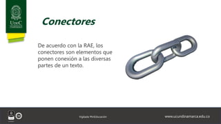 www.ucundinamarca.edu.co
Vigilada MinEducación
Conectores
De acuerdo con la RAE, los
conectores son elementos que
ponen conexión a las diversas
partes de un texto.
 