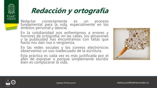 www.ucundinamarca.edu.co
Vigilada MinEducación
Redacción y ortografía
Redactar correctamente es un proceso
fundamental para la vida, especialmente en los
ámbitos personal y laboral.
En la cotidianidad nos enfrentamos a errores y
horrores de ortografía; en las calles, los almacenes
y la publicidad nos encontramos con fallas que
hasta nos dan risa o vergüenza.
En las redes sociales y los correos electrónicos
observamos un uso inadecuado de la escritura.
Esta práctica es cada vez es más justificada por el
afán de expresar o porque simplemente escribir
bien es complicarse la vida.
 