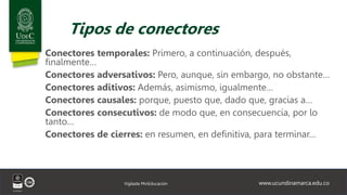 www.ucundinamarca.edu.co
Vigilada MinEducación
Tipos de conectores
Conectores temporales: Primero, a continuación, después,
finalmente…
Conectores adversativos: Pero, aunque, sin embargo, no obstante…
Conectores aditivos: Además, asimismo, igualmente…
Conectores causales: porque, puesto que, dado que, gracias a…
Conectores consecutivos: de modo que, en consecuencia, por lo
tanto…
Conectores de cierres: en resumen, en definitiva, para terminar…
 