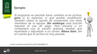 www.ucundinamarca.edu.co
Vigilada MinEducación
Ejemplo:
El programa no permite hacer cambios el en archivo,
pero si lo exportas, si que podrás modificarlo.
También ofrece la opción de compartirlo con otros
miembros de tu equipo. Sin embargo, esta función
requiere el uso de pago. Para enviarlo a un
compañero con la versión gratuita, tendrás que
exportarlo y adjuntarlo a un correo. Ahora bien, ten
en cuenta que el archivo es muy pesado.
Fuente: youtube.com/watch?v=oQ7-XtpbsB0&t=7s
 