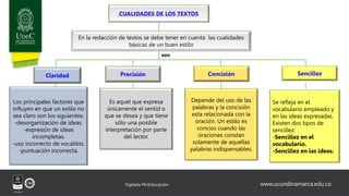 www.ucundinamarca.edu.co
Vigilada MinEducación
CUALIDADES DE LOS TEXTOS
En la redacción de textos se debe tener en cuenta las cualidades
básicas de un buen estilo
Claridad Precisión Concisión Sencillez
Los principales factores que
influyen en que un estilo no
sea claro son los siguientes:
-desorganización de ideas.
-expresión de ideas
incompletas.
-uso incorrecto de vocablos.
-puntuación incorrecta.
Es aquel que expresa
únicamente el sentid o
que se desea y que tiene
sólo una posible
interpretación por parte
del lector.
Depende del uso de las
palabras y la concisión
esta relacionada con la
oración. Un estilo es
conciso cuando las
oraciones constan
solamente de aquellas
palabras indispensables.
Se refleja en el
vocabulario empleado y
en las ideas expresadas.
Existen dos tipos de
sencillez:
-Sencillez en el
vocabulario.
-Sencillez en las ideas.
son
 