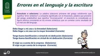 www.ucundinamarca.edu.co
Vigilada MinEducación
Errores en el lenguaje y la escritura
Anacoluto o solecismo: La palabra solecismo proviene del griego soloikismós que
significa “error sintáctico” y comparte significado con el Anacoluto, palabra que proviene
del griego anakóluthon que significa "inconsecuente", el anacoluto es considerada un
figura retórica consistente en los errores sintácticos que se cometan como resultado de
un mal uso del lenguaje.
Debo llegar a mi casa a la brevedad (Solecismo)
Debo llegar a mi casa con la mayor brevedad (Correcto)
Tengo buena bonificación a virtud de mi dedicación (Solecismo)
Tengo buena bonificación en virtud de mi dedicación (Correcto)
El viaje va a cuenta de la empresa (Solecismo)
El viaje va por cuenta de la empresa (Correcto)
 