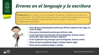 www.ucundinamarca.edu.co
Vigilada MinEducación
Errores en el lenguaje y la escritura
• Creo de que es demasiado pronto para afirmar nada (es creer algo, no
creer de algo)
• Creo que es demasiado pronto para afirmar nada
• A mis superiores les preocupa de que tengamos buenas ventas
(preocupar algo; algo preocupa a alguien)
• A mis superiores les preocupa que no tengamos buenas ventas
• Temo de que no podamos llegar a tiempo (temer algo)
• Temo que no podamos llegar a tiempo
El dequeísmo, por su lado, es el error opuesto al queísmo. Consiste en la introducción
de la preposición "de" delante de la conjunción "que" cuando dicha preposición no viene
sintácticamente exigida por ningún elemento de la oración y es por tanto
completamente innecesaria.
 