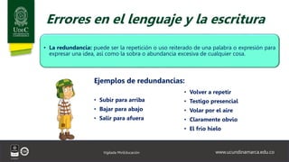 www.ucundinamarca.edu.co
Vigilada MinEducación
Errores en el lenguaje y la escritura
• La redundancia: puede ser la repetición o uso reiterado de una palabra o expresión para
expresar una idea, así como la sobra o abundancia excesiva de cualquier cosa.
• Volver a repetir
• Testigo presencial
• Volar por el aire
• Claramente obvio
• El frío hielo
Ejemplos de redundancias:
• Subir para arriba
• Bajar para abajo
• Salir para afuera
 