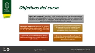www.ucundinamarca.edu.co
Vigilada MinEducación
Objetivos del curso
OBJETIVO GENERAL: Capacitar a todas aquellas personas que necesiten mejorar
redacción guiándolas a través de las etapas necesarias para elaborar cualquier tipo
de texto, de manera que se asegure la eficacia en sus procesos de comunicación
escrita en los ámbitos personal, social y laboral
Profundizar el conocimiento de procesos
de elaboración textual y las acciones
relacionadas con su realización:
planeación, redacción y revisión.
Estimular la capacidad creadora y el
fortalecimiento de hábitos que estimulen
la producción escrita.
Objetivos específicos: Repasar las normas
ortográficas en las áreas de mayor dificultad:
uso de C-S-Z-B-V, acentuación y puntuación.
Reconocer las cualidades de los textos
haciendo énfasis en coherencia, cohesión y
adecuación.
 