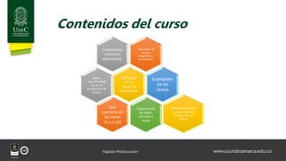 www.ucundinamarca.edu.co
Vigilada MinEducación
Contenidos del curso
Aplicación de
normas
ortográficas y
acentuación
Coherencia,
cohesión,
adecuación.
Utilización
de los
signos de
puntuación
Cualidades
de los
textos
Organización
de ideas,
párrafos y
textos
Uso
correcto de
las letras
(s,c,z,v,b)
Bases
neurofisiológi
cas en la
producción de
textos
Recomendaciones
para la correcta
producción de
textos
 