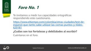 www.ucundinamarca.edu.co
Vigilada MinEducación
Foro No. 1
Te invitamos a medir tus capacidades ortográficas
respondiendo este cuestionario.
https://www.eltiempo.com/colombia/otras-ciudades/test-de-
espanol-que-tanto-sabe-utilizar-las-comas-puntos-y-tildes-
620181
¿Cuáles son tus fortalezas y debilidades al escribir?
Cuéntanos en el foro.
 