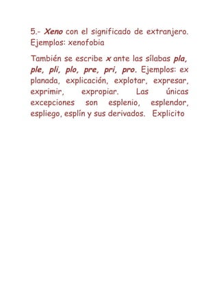 5.- Xeno con el significado de extranjero.
Ejemplos: xenofobia
También se escribe x ante las sílabas pla,
ple, pli, plo, pre, pri, pro. Ejemplos: ex
planada, explicación, explotar, expresar,
exprimir, expropiar. Las únicas
excepciones son esplenio, esplendor,
espliego, esplín y sus derivados. Explicito
 